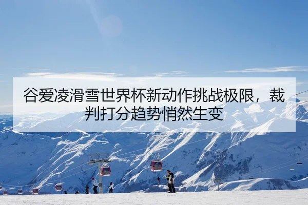 谷爱凌滑雪世界杯新动作挑战极限，裁判打分趋势悄然生变