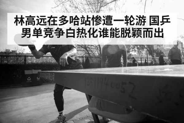 林高远在多哈站惨遭一轮游 国乒男单竞争白热化谁能脱颖而出