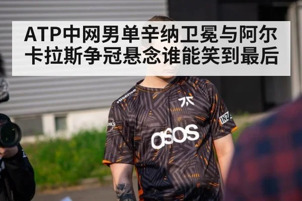 ATP中网男单辛纳卫冕与阿尔卡拉斯争冠悬念谁能笑到最后